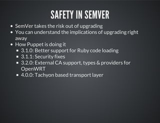 SAFETY IN SEMVER
SemVer takes the risk out of upgrading
You can understand the implications of upgrading right
away
How Puppet is doing it
3.1.0: Better support for Ruby code loading
3.1.1: Security fixes
3.2.0: External CA support, types & providers for
OpenWRT
4.0.0: Tachyon based transport layer
 