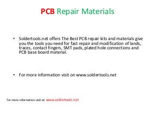 PCB Repair Materials
• Soldertools.net offers The Best PCB repair kits and materials give
you the tools you need for fast repair and modification of lands,
traces, contact fingers, SMT pads, plated hole connections and
PCB base board material.
• For more information visit on www.soldertools.net
For more information visit on www.soldertools.net
 