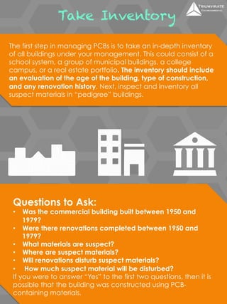 Take Inventory 
The first step in managing PCBs is to take an in-depth inventory 
of all buildings under your management. This could consist of a 
school system, a group of municipal buildings, a college 
campus, or a real estate portfolio. The inventory should include 
an evaluation of the age of the building, type of construction, 
and any renovation history. Next, inspect and inventory all 
suspect materials in “pedigree” buildings. 
Questions to Ask: 
• Was the commercial building built between 1950 and 
1979? 
• Were there renovations completed between 1950 and 
1979? 
• What materials are suspect? 
• Where are suspect materials? 
• Will renovations disturb suspect materials? 
• How much suspect material will be disturbed? 
If you were to answer “Yes” to the first two questions, then it is 
possible that the building was constructed using PCB-containing 
materials. 
 