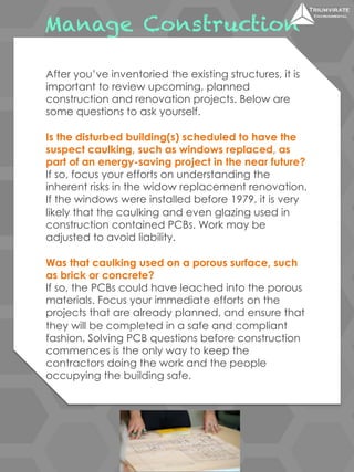Manage Construction 
After you’ve inventoried the existing structures, it is 
important to review upcoming, planned 
construction and renovation projects. Below are 
some questions to ask yourself. 
Is the disturbed building(s) scheduled to have the 
suspect caulking, such as windows replaced, as 
part of an energy-saving project in the near future? 
If so, focus your efforts on understanding the 
inherent risks in the widow replacement renovation. 
If the windows were installed before 1979, it is very 
likely that the caulking and even glazing used in 
construction contained PCBs. Work may be 
adjusted to avoid liability. 
Was that caulking used on a porous surface, such 
as brick or concrete? 
If so, the PCBs could have leached into the porous 
materials. Focus your immediate efforts on the 
projects that are already planned, and ensure that 
they will be completed in a safe and compliant 
fashion. Solving PCB questions before construction 
commences is the only way to keep the 
contractors doing the work and the people 
occupying the building safe. 
 