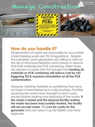 Manage Construction 
How do you handle it? 
All generators of waste are responsible for accurately 
characterizing waste per TSCA regulations. Despite 
this mandate, some generators are willing to take on 
the risk of mischaracterization and choose to assume 
that their materials are PCB containing. Often times, 
this decision is made with the thought that treating all 
materials as PCB containing will reduce cost by not 
triggering TSCA required remediation of all the PCB 
contamination. 
However, treating materials as something they have 
not been characterized as is a risky business. Facilities 
receiving the waste have the right to test it upon 
receipt before treating and disposing of the waste. If 
the waste is tested and the disposal facility realizes 
the waste has been inaccurately treated, the facility 
will not accept waste. This can be costly for the 
generator and can open it up for liability and more 
expenses. 
 