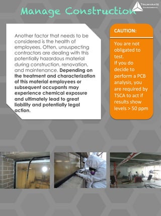 Manage Construction 
CAUTION: 
You 
are 
not 
obligated 
to 
test. 
If 
you 
do 
decide 
to 
perform 
a 
PCB 
analysis, 
you 
are 
required 
by 
TSCA 
to 
act 
if 
results 
show 
levels 
> 
50 
ppm 
Another factor that needs to be 
considered is the health of 
employees. Often, unsuspecting 
contractors are dealing with this 
potentially hazardous material 
during construction, renovation, 
and maintenance. Depending on 
the treatment and characterization 
of this material employees or 
subsequent occupants may 
experience chemical exposure 
and ultimately lead to great 
liability and potentially legal 
action. 
 