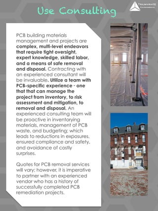 Use Consulting 
PCB building materials 
management and projects are 
complex, multi-level endeavors 
that require tight oversight, 
expert knowledge, skilled labor, 
and a means of safe removal 
and disposal. Contracting with 
an experienced consultant will 
be invaluable. Utilize a team with 
PCB-specific experience ‑ one 
that that can manage the 
project from inventory, to risk 
assessment and mitigation, to 
removal and disposal. An 
experienced consulting team will 
be proactive in inventorying 
materials, management of PCB 
waste, and budgeting; which 
leads to reductions in exposures, 
ensured compliance and safety, 
and avoidance of costly 
surprises. 
Quotes for PCB removal services 
will vary; however, it is imperative 
to partner with an experienced 
vendor who has a history of 
successfully completed PCB 
remediation projects. 
 