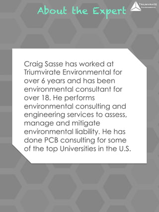 About the Expert 
Craig Sasse has worked at 
Triumvirate Environmental for 
over 6 years and has been 
environmental consultant for 
over 18. He performs 
environmental consulting and 
engineering services to assess, 
manage and mitigate 
environmental liability. He has 
done PCB consulting for some 
of the top Universities in the U.S. 
 