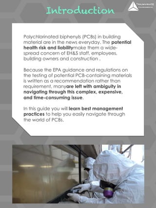 Introduction 
Polychlorinated biphenyls (PCBs) in building 
material are in the news everyday. The potential 
health risk and liabilitymake them a wide-spread 
concern of EH&S staff, employees, 
building owners and construction . 
Because the EPA guidance and regulations on 
the testing of potential PCB-containing materials 
is written as a recommendation rather than 
requirement, manyare left with ambiguity in 
navigating through this complex, expensive, 
and time-consuming issue. 
In this guide you will learn best management 
practices to help you easily navigate through 
the world of PCBs. 
 