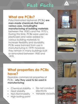 Fast Facts 
What are PCBs? 
Polychlorinated biphenyls (PCBs) are 
man-made chemicals that had 
various uses, includingthe 
manufacturing of building materials 
between the 1950’s and the 1970’s. 
During this time, PCBs were used as 
plasticizers and were added to 
various building materials to 
increase flexibility and durability. 
PCBs were banned from use in 
manufacturing in 1979; however, 
they remain in many buildings built 
or renovated between 1950 and 
1979. 
What properties do PCBs 
have? 
Desirable commercial properties of 
PCBs - why they used to be used in 
manufacturing: 
• Chemical stability 
• Heat stability 
• Non-flammability 
• High boiling point 
• Do not conduct 
electricity 
• Variable viscosity 
 