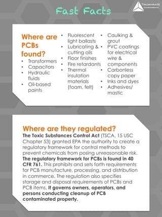 Fast Facts 
Where are 
PCBs 
found? 
• Transformers 
• Capacitors 
• Hydraulic 
fluids 
• Oil-based 
paints 
• Fluorescent 
light ballasts 
• Lubricating & 
cutting oils 
• Floor finishes 
• Fire retardants 
• Thermal 
insulation 
materials 
(foam, felt) 
• Caulking & 
grout 
• PVC coatings 
for electrical 
wire & 
components 
• Carbonless 
copy paper 
• Inks and dyes 
• Adhesives/ 
mastic 
Where are they regulated? 
The Toxic Substances Control Act (TSCA, 15 USC 
Chapter 53) granted EPA the authority to create a 
regulatory framework for control methods to 
prevent chemicals from posing unreasonable risk. 
The regulatory framework for PCBs is found in 40 
CFR 761. This prohibits and sets forth requirements 
for PCB manufacture, processing, and distribution 
in commerce. The regulation also specifies 
storage and disposal requirements of PCBs and 
PCB items. It governs owners, operators, and 
persons conducting cleanup of PCB 
contaminated property. 
 