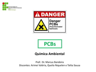 PCBs
Química Ambiental
Prof.: Dr. Marcus Bandeira
Discentes: Arimei Valéria, Queila Niquelen e Talita Sousa
 