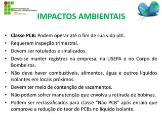 • Classe PCB: Podem operar até o fim de sua vida útil.
• Requerem inspeção trimestral.
• Devem ser rotulados e sinalizados.
• Deve-se manter registros na empresa, na USEPA e no Corpo de
Bombeiros.
• Não deve haver combustíveis, alimentos, água e outros líquidos
isolantes em locais próximos.
• Devem ter meio de contenção de vazamentos.
• Não podem sofrer manutenção que envolva a retirada de bobinas.
• Podem ser reclassificados para classe “Não PCB” após ensaio que
comprove a redução do teor de PCBs no líquido isolante.
IMPACTOS AMBIENTAIS
 