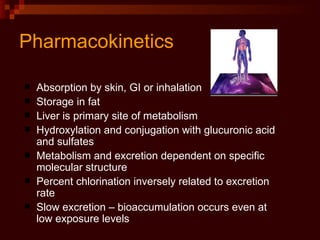 Pharmacokinetics Absorption by skin, GI or inhalation Storage in fat Liver is primary site of metabolism Hydroxylation and conjugation with glucuronic acid and sulfates Metabolism and excretion dependent on specific molecular structure Percent chlorination inversely related to excretion rate Slow excretion – bioaccumulation occurs even at low exposure levels 