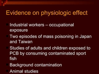 Evidence on physiologic effect Industrial workers – occupational exposure Two episodes of mass poisoning in Japan and Taiwan Studies of adults and children exposed to PCB by consuming contaminated sport fish Background contamination Animal studies 