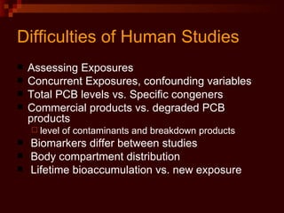 Difficulties of Human Studies Assessing Exposures Concurrent Exposures, confounding variables Total PCB levels vs. Specific congeners Commercial products vs. degraded PCB products level of contaminants and breakdown products Biomarkers differ between studies Body compartment distribution Lifetime bioaccumulation vs. new exposure 