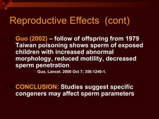 Reproductive Effects  (cont) Guo (2002)  – follow of offspring from 1979 Taiwan poisoning shows sperm of exposed children with increased abnormal morphology, reduced motility, decreased sperm penetration Guo, Lancet. 2000 Oct 7; 356:1240-1. CONCLUSION:  Studies suggest specific congeners may affect sperm parameters 