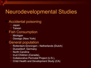 Neurodevelopmental Studies Accidental poisoning Japan Taiwan Fish Consumption Michigan  Oswego (New York) General population Rotterdam-Groningen - Netherlands (Dutch) Dusseldorf, Germany North Carolina Inuit Children (Canada),  Collaborative Perinatal Project (U.S.),  Child Health and Development Study (CA) 