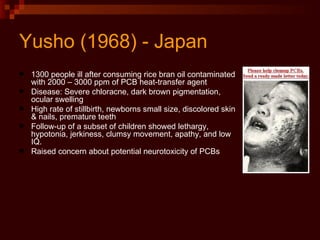 Yusho (1968) - Japan 1300 people ill after consuming rice bran oil contaminated with 2000 – 3000 ppm of PCB heat-transfer agent Disease: Severe chloracne, dark brown pigmentation, ocular swelling High rate of stillbirth, newborns small size, discolored skin & nails, premature teeth Follow-up of a subset of children showed lethargy, hypotonia, jerkiness, clumsy movement, apathy, and low IQ. Raised concern about potential neurotoxicity of PCBs 