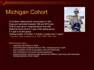 Michigan Cohort  313 infants, Maternal fish consumption in 242 Exposure estimated between 168 and 3012 ppb,  PCB of cord serum, maternal serum and milk Maternal serum level 6.1 ppb in fish eating group,  4.1 ppb in no fish group Testing at birth, 5 months, 7 months, 4 years and 11 years Fein et al, 1984; Jacobson et al. 1984, 1990, 1996, 1997 Methodology flaws  –  exposure data based on recall Cord PCB below detection limits in 70%, maternal serum in 22%  poor correlation of fish consumption and cord PCB levels  lack of testing for concurrent toxicant exposures,  exposed women consumed more alcohol and caffeine, took more cold medication during pregnancy, lower weight 
