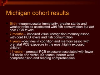 Michigan cohort results Birth  –neuromuscular immaturity, greater startle and weaker reflexes associated with fish consumption  but not cord PCB levels   7 months  – impaired visual recognition memory assoc with cord PCB levels and fish consumption 4 years  –declines in cognition and memory assoc with prenatal PCB exposure in the most highly exposed children 11 years  – prenatal PCB exposure associated with lower full-scale and verbal IQ scores, poorer word comprehension and reading comprehension 