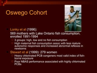 Oswego Cohort Lonky et al  (1996):  569 mothers with Lake Ontario fish consumption, enrolled 1991-1994 3 groups: high, low and no fish consumption High maternal fish consumption assoc with less mature autonomic responses and increased abnormal reflexes in newborns Stewart et al  (1999): 279 women Heavy chlorinated PCB congeners most valid index of fish-borne exposure Poor NBAS performance associated with highly chlorinated PCBs  