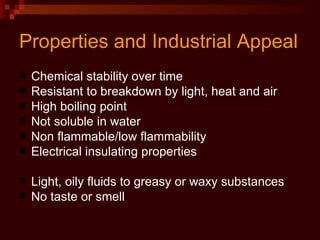 Properties and Industrial Appeal Chemical stability over time Resistant to breakdown by light, heat and air High boiling point Not soluble in water Non flammable/low flammability Electrical insulating properties Light, oily fluids to greasy or waxy substances No taste or smell 