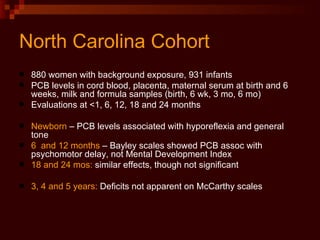 North Carolina Cohort 880 women with background exposure, 931 infants PCB levels in cord blood, placenta, maternal serum at birth and 6 weeks, milk and formula samples (birth, 6 wk, 3 mo, 6 mo) Evaluations at <1, 6, 12, 18 and 24 months Newborn  – PCB levels associated with hyporeflexia and general tone 6  and 12 months  – Bayley scales showed PCB assoc with psychomotor delay, not Mental Development Index 18 and 24 mos:  similar effects, though not significant 3, 4 and 5 years:  Deficits not apparent on McCarthy scales  