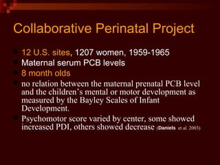 Collaborative Perinatal Project 12 U.S. sites , 1207 women, 1959-1965 Maternal serum PCB levels 8 month olds no relation between the maternal prenatal PCB level and the children’s mental or motor development as measured by the Bayley Scales of Infant Development. Psychomotor score varied by center, some showed increased PDI, others showed decrease  ( Daniels  et al. 2003)   