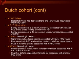 Dutch cohort (cont) at 10-21 days:   breast fed infants had decreased tone and NOS values (Neurologic Optimality Score) at 3, 7, 18 months: Bayley assessments at 3 mo: PDI inversely associated with prenatal PCB levels, breast feeding did not effect PDI Bayley assessments at 18 mo: none of exposure measures associated with PDI at 18 mo : Neurologic exam higher maternal and cord plasma associated with lower NOS values Plasma and milk PCB levels neither related to NOS nor motor fluency PCBs in maternal plasma associated with K-ABC scores at 42 mo:  Neurologic exam Neither postnatal exposure nor current body burden associated with K-ABC or RDLS scores Cognitive deficits, especially in formula-fed associated with prenatal PCB levels 