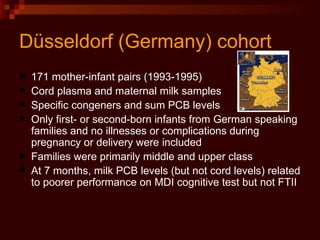 D ü sseldorf (Germany) cohort 171 mother-infant pairs (1993-1995) Cord plasma and maternal milk samples Specific congeners and sum PCB levels Only first- or second-born infants from German speaking families and no illnesses or complications during pregnancy or delivery were included Families were primarily middle and upper class At 7 months, milk PCB levels (but not cord levels) related to poorer performance on MDI cognitive test but not FTII 