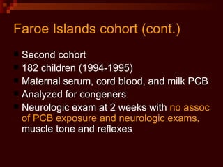 Faroe Islands cohort (cont.) Second cohort 182 children (1994-1995) Maternal serum, cord blood, and milk PCB Analyzed for congeners Neurologic exam at 2 weeks with  no assoc of PCB exposure and neurologic exams,  muscle tone and reflexes 