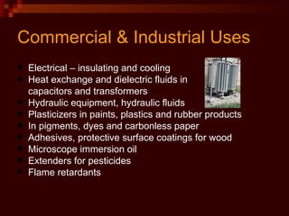 Commercial & Industrial Uses Electrical – insulating and cooling Heat exchange and dielectric fluids in  capacitors and transformers Hydraulic equipment, hydraulic fluids Plasticizers in paints, plastics and rubber products In pigments, dyes and carbonless paper Adhesives, protective surface coatings for wood Microscope immersion oil Extenders for pesticides Flame retardants 