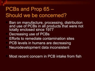 PCBs and Prop 65 –  Should we be concerned? Ban on manufacture, processing, distribution and use of PCBs in all products that were not totally enclosed since 1977 Decreasing use of PCBs Efforts to remediate contamination sites PCB levels in humans are decreasing Neurodevelopment data inconsistent Most recent concern in PCB intake from fish 
