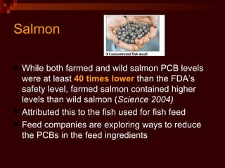 Salmon While both farmed and wild salmon PCB levels were at least  40 times lower  than the FDA’s safety level, farmed salmon contained higher levels than wild salmon ( Science 2004) Attributed this to the fish used for fish feed Feed companies are exploring ways to reduce the PCBs in the feed ingredients  