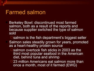 Farmed salmon Berkeley Bowl: discontinued most farmed salmon, both as a result of the reports and because supplier switched the type of salmon sold salmon is the fish department’s biggest seller Salmon sales steadily grown for years, promoted as a heart-healthy protein source salmon overtook fish sticks in 2003 as the third most popular seafood in the American diet, behind tuna and shrimp 23 million Americans eat salmon more than once a month, most of it farmed (EWG) 