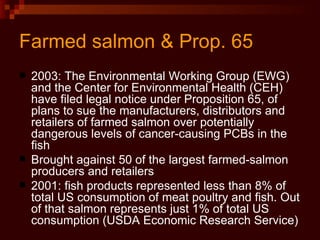 Farmed salmon & Prop. 65 2003: The Environmental Working Group (EWG) and the Center for Environmental Health (CEH) have filed legal notice under Proposition 65, of plans to sue the manufacturers, distributors and retailers of farmed salmon over potentially dangerous levels of cancer-causing PCBs in the fish  Brought against 50 of the largest farmed-salmon producers and retailers  2001: fish products represented less than 8% of total US consumption of meat poultry and fish. Out of that salmon represents just 1% of total US consumption (USDA Economic Research Service) 
