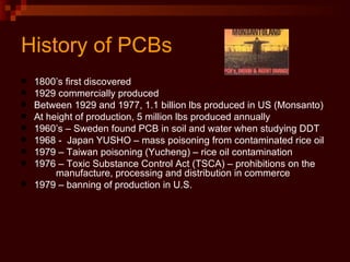 History of PCBs 1800’s first discovered 1929 commercially produced Between 1929 and 1977, 1.1 billion lbs produced in US (Monsanto) At height of production, 5 million lbs produced annually 1960’s – Sweden found PCB in soil and water when studying DDT 1968 -  Japan YUSHO – mass poisoning from contaminated rice oil 1979 – Taiwan poisoning (Yucheng) – rice oil contamination 1976 – Toxic Substance Control Act (TSCA) – prohibitions on the  manufacture, processing and distribution in commerce 1979 – banning of production in U.S. 