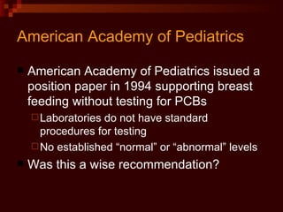 American Academy of Pediatrics American Academy of Pediatrics issued a position paper in 1994 supporting breast feeding without testing for PCBs Laboratories do not have standard procedures for testing No established “normal” or “abnormal” levels Was this a wise recommendation? 