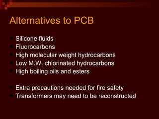 Alternatives to PCB Silicone fluids Fluorocarbons High molecular weight hydrocarbons Low M.W. chlorinated hydrocarbons High boiling oils and esters Extra precautions needed for fire safety Transformers may need to be reconstructed 