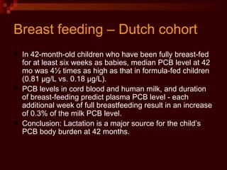 Breast feeding – Dutch cohort In 42-month-old children who have been fully breast-fed for at least six weeks as babies, median PCB level at 42 mo was 4½ times as high as that in formula-fed children (0.81 µg/L vs. 0.18 µg/L).  PCB levels in cord blood and human milk, and duration of breast-feeding predict plasma PCB level - each additional week of full breastfeeding result in an increase of 0.3% of the milk PCB level. Conclusion: Lactation is a major source for the child’s PCB body burden at 42 months. 