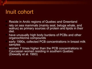 Inuit cohort Reside in Arctic regions of Quebec and Greenland rely on sea mammals (mainly seal, beluga whale, and walrus) as primary sources of protein and lipids in their diet.  have unusually high body burdens of PCBs and other organochlorine compounds early 1990s, collected PCB concentrations in breast milk samples women 7 times higher than the PCB concentrations in Caucasian women residing in southern Quebec (Dewailly et al. 1993) 