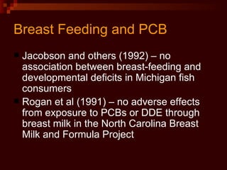 Breast Feeding and PCB Jacobson and others (1992) – no association between breast-feeding and developmental deficits in Michigan fish consumers Rogan et al (1991) – no adverse effects from exposure to PCBs or DDE through breast milk in the North Carolina Breast Milk and Formula Project 