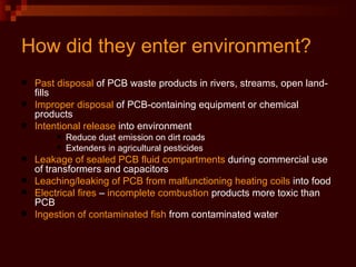 How did they enter environment? Past disposal  of PCB waste products in rivers, streams, open land-fills  Improper disposal  of PCB-containing equipment or chemical  products Intentional release  into environment  Reduce dust emission on dirt roads Extenders in agricultural pesticides Leakage of sealed PCB fluid compartments  during commercial use of transformers and capacitors Leaching/leaking of PCB from   malfunctioning heating coils  into food Electrical fires  –  incomplete combustion  products more toxic than PCB Ingestion   of contaminated fish  from contaminated water 