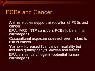 PCBs and Cancer Animal studies support association of PCBs and cancer EPA, IARC, NTP considers PCBs to be animal carcinogens Occupational exposure does not seem linked to risk of cancer Yusho – increased liver cancer mortality but includes quaterphenyls, dioxins and furans EPA: animal carcinogens=potential human carcinogens 