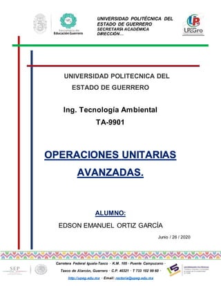 UNIVERSIDAD POLITÉCNICA DEL
ESTADO DE GUERRERO
SECRETARÍA ACADÉMICA
DIRECCIÓN…
Carretera Federal Iguala-Taxco · K.M. 105 · Puente Campuzano ·
Taxco de Alarcón, Guerrero · C.P. 40321 · T 733 102 99 60 ·
http://upeg.edu.mx · Email: rectoria@upeg.edu.mx
UNIVERSIDAD POLITECNICA DEL
ESTADO DE GUERRERO
Ing. Tecnología Ambiental
TA-9901
ALUMNO:
EDSON EMANUEL ORTIZ GARCÍA
Junio / 26 / 2020
 