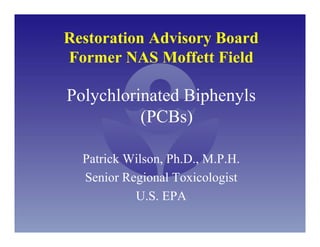 Restoration Advisory Board
Former NAS Moffett Field

Polychlorinated Biphenyls
          (PCBs)

  Patrick Wilson, Ph.D., M.P.H.
  Senior Regional Toxicologist
           U.S. EPA