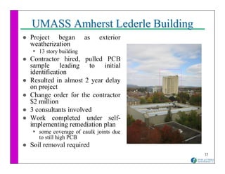 UMASS Amherst Lederle Building
Project began          as   exterior
weatherization
   13 story building
Contractor hired, pulled PCB
sample leading to initial
identification
Resulted in almost 2 year delay
on project
Change order for the contractor
$2 million
3 consultants involved
Work completed under self-
implementing remediation plan
   some coverage of caulk joints due
   to still high PCB
Soil removal required
                                       17
 