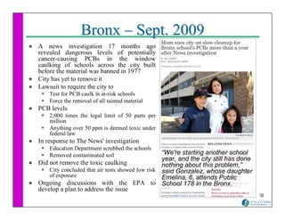 Bronx – Sept. 2009
A news investigation 17 months ago
revealed dangerous levels of potentially
cancer-causing PCBs in the window
caulking of schools across the city built
before the material was banned in 1977
City has yet to remove it
Lawsuit to require the city to
    Test for PCB caulk in at-risk schools
    Force the removal of all tainted material
PCB levels
    2,000 times the legal limit of 50 parts per
    million
    Anything over 50 ppm is deemed toxic under
    federal law
In response to The News' investigation
    Education Department scrubbed the schools
    Removed contaminated soil                     “We're starting another school
                                                  year, and the city still has done
Did not remove the toxic caulking                 nothing about this problem,”
    City concluded that air tests showed low risk said Gonzalez, whose daughter
    of exposure                                   Emelina, 6, attends Public
Ongoing discussions with the EPA to School 178 in the Bronx.
develop a plan to address the issue
                                                                                      18
 