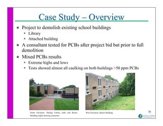 Case Study – Overview
Project to demolish existing school buildings
   Library
   Attached building
A consultant tested for PCBs after project bid but prior to full
demolition
Mixed PCBs results
   Extreme highs and lows
   Tests showed almost all caulking on both buildings >50 ppm PCBs




    North Elevation: Darling Library (left) and Baxter   West Elevation: Baxter Building.   19
    Building (right) showing connector.
 