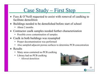 Case Study – First Step
Fuss & O’Neill requested to assist with removal of caulking to
facilitate demolition
Buildings needed to be demolished before start of school
   About 2 months
Contractor caulk samples needed further characterization
   Possible cross contamination of samples
Caulk in both buildings was resampled
   Proper decontamination was performed
   Also sampled adjacent porous surfaces to determine PCB concentration
Results
   Many areas contained no PCB caulking
   Library had no PCB caulking
      Allowed demolition


                                                                          20
 