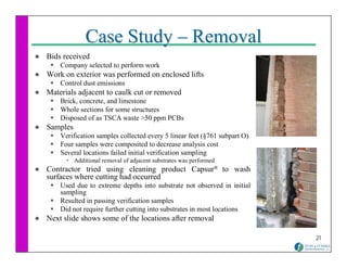 Case Study – Removal
Bids received
    Company selected to perform work
Work on exterior was performed on enclosed lifts
    Control dust emissions
Materials adjacent to caulk cut or removed
    Brick, concrete, and limestone
    Whole sections for some structures
    Disposed of as TSCA waste >50 ppm PCBs
Samples
    Verification samples collected every 5 linear feet (§761 subpart O)
    Four samples were composited to decrease analysis cost
    Several locations failed initial verification sampling
          Additional removal of adjacent substrates was performed
Contractor tried using cleaning product Capsur® to wash
surfaces where cutting had occurred
    Used due to extreme depths into substrate not observed in initial
    sampling
    Resulted in passing verification samples
    Did not require further cutting into substrates in most locations
Next slide shows some of the locations after removal

                                                                          21
 