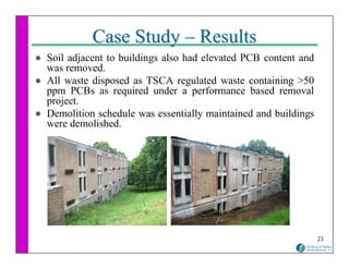 Case Study – Results
Soil adjacent to buildings also had elevated PCB content and
was removed.
All waste disposed as TSCA regulated waste containing >50
ppm PCBs as required under a performance based removal
project.
Demolition schedule was essentially maintained and buildings
were demolished.




                                                               23
 