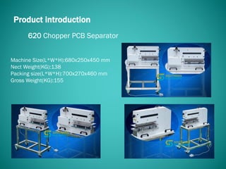 620 Chopper PCB Separator
Product introduction
Machine Size(L*W*H):680x250x450 mm
Nect Weight(KG):138
Packing size(L*W*H):700x270x460 mm
Gross Weight(KG):155
 